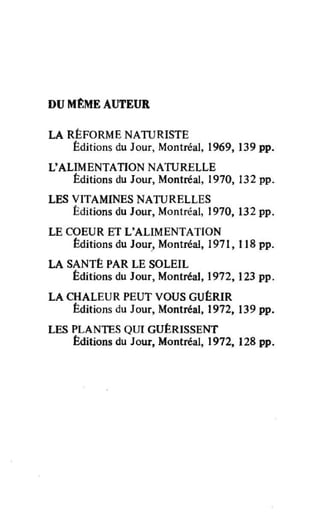 DU MtME AUTEUR
LA RÉFORME NATURISTE
Éditions du Jour, Montréal, 1969, 139 pp.
L'ALIMENTATION NATURELLE
Éditions du Jour, Montréal, 1970, 132 pp.
LES VITAMINES NATURELLES
Éditions du Jour, Montréal, 1970, 132 pp.
LE COEUR ET L'ALIMENTATION
Éditions du Jour, Montréal, 1971, 118 pp.
LA SANTÉ PAR LE SOLEIL
Éditions du Jour, Montréal, 1972, 123 pp.
LA CHALEUR PEUT VOUS GUÉRIR
Éditions du Jour, Montréal, 1972, 139 pp.
LES PLANTES QUI GUÉRISSENT
Éditions du Jour, Montréal, 1972, 128 pp.
 
