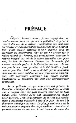 ,
PREFACE
Depuis plusieurs années. je suis engagé dans un
combat contre toutes les formes de pollution! Je prône le
resp('('1 des lois de la nature, l'application des méthodes
préventives et curatives rlaturopathiques de santé. l'édifica-
tion d'une société noturiste sociale, laquelle, tout en
acceptant du modernisme tout ce qui ne détruit pas le
milieu naturel de l'homme, soil profondément axée sur le
respect intégral des lois de la nature. lesquelles sont, pour
moi, les lois du Créateur. Comme toul le monde. j'ai
souvent entendu parler de la fluoratiol! des eaux. Je me
suis penché sur celte question et je l'ai étudiée à fond.
comme peu l'ont fait.! l'en ai déduit que -la fluoration
chimique des eaux potables est une grave erreur scientifi-
que. Elle représeme également une fraude morale,
intellec/uelle e/ financière qui doit être énergiquement
combattue.
Je ne prétends pas que tous ceux qui prônent la
fluoration chimique des eaux sont des fraudeurs. Je crois
que la plupart sont des gens sincères, soucieux du bien
public. Mais, j'estime qu'ils ont insufFlStJmment étudié
cette question. Trop fréquemment, ils se fient aux conclu-
sions d'organismes intéressés à plus d'un point de vue à la
fluoration chimique des eaux. De plus. je crois que c 'est la
méconnaissance tragique des corps médicaux, delltaires et
pharmaceutiques en matière de nutrition et de méthodes
9
 