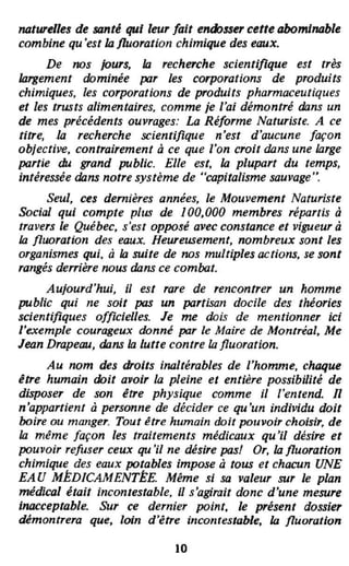 Mtwelles de santé qui leur fait endosser cette abomiMble
combine qu'est IJJ fluoration chimique des eaux.
De 1I/)S jours, la recherche scientifique est très
largement dominée par les corporations de produits
chimiques, les corporations de produits pharmaceutiques
et les trusts alimentaires, comme je l'ai démontré dans un
de mes précédents ouvrages: La Réforme Naturiste. A ce
titre, III recherche scientifique n'est d'aucune façon
objective, contrairement à ce que l'on croit dans une large
partie du grand public. Elle est, IJJ plupart du temps,
intéressée dans notre système de "capitalisme sauvage".
Seul, ces dernières années, le Mouvement Naturiste
Social qui compte plus de 100,000 membres répartis à
travers le Québec. s'est opposé avec constance et vigueur à
la fluoration des eaux. Heureusement. nombreux sont les
organismes qui, à la suite de nos multiples octions, se sont
rangés derrière nous dans ce combat.
Aujourd'hui, il est rare de rencontrer un homme
public qui ne soit pas un partisan docile des théories
scientifiques officielles. Je me dois de mentionner ici
['exemple courageux donné par le Maire de Montréal, Me
Jean Drapeau, dans la lutte contre la fluoration.
Au 1I/)m des droits inaltérables de l'homme, choque
être humain doit a.oir la pleine et entière possibilité de
disposer de son être physique comme il l'entend. n
n'appartient à personne de décider ce qu'un individu doit
boire OU manger. Tout être humain doit pouvoir choisir, de
la même [açon les traitements médicaux qu'il désire et
pouvoir re[user ceux qu 'il ne désire pas! Or, IJJ fluoration
chimique des eaux potables Impose à tous et chacun UNE
EAU MÉDICAMENTÉE. Même si sa valeur sur le plan
médical était incontestable, il s'agirait donc d'une mesure
Inacceptable. Sur ce dernier point, le présent dossier
démontrera que, loin d'être inconrestable, la fluoration
10
 
