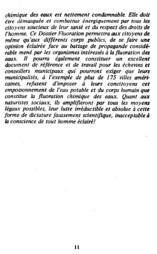 chimique des eaux est nettement condamnable. Elle doit
être démasquée et combattue énergiquement par tous les
citoyens soucieux de leur santé et du respect des droits de
l'homme. Ce Dossier Fluoration permettra aux citoyens de
même qu'aux différents corps publics, de se faire une
opinion éclairée face au battage de propagande consid~
rable mené par les organismes intéressés à III fluoration des
eaux. il pourra également constituer un excellent
document de référence et de travail pour les échevins et
conseillers municipaux qui pourront exiger que leurs
municipalités, li J'exemple de plus de 175 villes améri-
caines, refusent d'imposer à leurs concitoyens cet
empoisonnement de l'eau potable et du corps humain que
constitue III fluoration chimique des eaux. Quant aux
naturistes sociaux, ils amplifieront par tous les moyens
légaux possibles, leur lutte i"éductible et absolue à cette
forme de dictature faussement scientifique, inacceptable li
III conscience de tout homme éclairé!
•
11
 