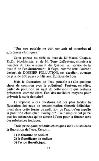 ,
"Une eau potable ne doit contenir ni microbes ni
substances chimiques.t.
Cette phrase est tirée du livre du Dr Marcel Chaput,
Ph.D., biochimiste, et de M. Tony LeSauteur, chimiste à
l'emploi du Gouvernement du Québec, au service de la
qualité de l'environnement. IJ s'agit, comme tous l'auront
deviné, de DOSSIER POLLUTION, cet exceUent ouvrage
de plus de 260 pages publié aux I:ditions du Jour.
Mais la fluoration de l'eau potable a-t-elle quelque
chose de commun avec la poUulion? Peut-on, en effet,
parler de pollution au sujet de cette mesure que certains
présentent comme étant l'un des meilleurs moyens pour
prévenir la carie dentaire?
La réponse à ces Questions est des plus faciles: la
fluoration des eaux de consommation s'inscrit définitiv~
ment dans cette forme de pollution de l'eau qu'on appelle
la pollution chimique! Pourquoi? Tout simplement parce
que les substances qu'on ajoute à l'eau pour la fluorer sont
des substances toxiques.
Trois principaux produits chimiques sont utilisés dans
la fluoration de l'eau. Ce sont:
1) le fluorure de sodium
2) le fluosilicate de sodium
3) l'acide fluosilicique.
IS
 