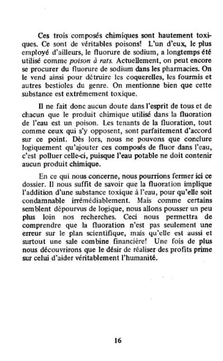 Ces trois composés chimiques sont hautement toxi-
ques. Ce sont de véritables poisons! L'un d'eux, le plus
employé d'ailleurs, le fluorure de sodium, a longtemps été
utilisé comme poison à rats. Actuellement, on peut encore
se procurer du fluorure de sodium dans les phannacies. On
le vend ainsi pour détruire les coquereUes, les fourmis et
autres bestioles du genre. On mentionne bien que cette
substance est extrêmement toxique.
Il ne fait donc aucun doute dans l'esprit de tous et de
chacun que le produit chimique utilisé dans la fluoration
de l'eau est un poison. Les tenants de la fluoration, tout
comme ceux qui s'y opposent, sont parfaitement d'accord
sur ce point. Dès lors, nous ne pouvons que conclure
logiquement qu'ajouter ces composés de fluor dans l'eau,
c'est poUuer celle-ci, puisque J'eau potable ne doit contenir
aucun produit chimique.
En ce qui nous concerne, nous pourrions renner ici ce
dossier. Il nous suffit de savoir que la fluoration implique
l'addition d'une substance toxique à l'eau, pour qu'elle soit
condamnable irrémédiablement. Mais comme certains
semblent dépourvus de logique, nous allons pousser un peu
plus loin nos recherches. Ceci nous pennettra de
comprendre que la fluoration n'est pas seulement une
erreur sur le plan scientifique, mais qu'dIt: t:st aussi et
surtout une sale combine financière! Une fois de plus
nous découvrirons que le dtsir de réaliser des profits prime
sur celui d'aider véritablement l'humanité.
16
 