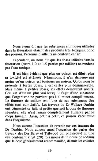 Nous avons dit que les substances chimiques utilisées
dans la fluoration étaient des produits très toxiques, donc
des poisons. Personne d'ailleurs ne conteste ce fait.
Cependant, on nous dit que les doses utilisées dans la
fluoration (entre 1.0 et 1.5 parties par million) ne rendent
pas l'eau toxique.
li est bien évident que plus un poison est dilué, plus
sa loxicité est atténuée. Néanmoins, il n'en demeure pas
moins qu'un poison est toujours un poison. Qu'on nous le
présente à fortes doses, il est certes plus dommageable.
Mais même à petites doses, ses effets demeurent nocifs.
Ceci est d'autant plus vrai lorsqu'il s'agit d'une substance
que l'organisme ne parvient pas à éliminer complètement.
Le fluorure de sodium est l'une de ces substances. Ses
effels sont cummatifs. Les travaux du Dr Wallace Durbin
ont démontré ce fait: si petite que soit la dose de fluorure
absorbée, elle n'est jamais complètement éliminée par le
corps hwnain. Ainsi, petit à petit, ce poison s'accumule
dans l'organisme.
Nous aurons J'occasion de revenir sur ces travaux du
Dr Durbin. Nous aurons aussi l'occasion de parler des
travaux des Drs Berry et Trilwood qui ont prouvé qu'une
eau contenant vingt (20) fois moins de fluorure de sodium
que la dose généralement recommandée, détruit les cellules
19
•
 