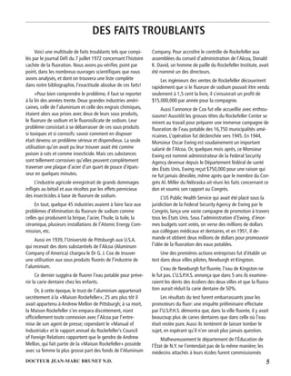 5DOCTEUR JEAN-MARC BRUNET N.D.
DES FAITS TROUBLANTS
Voici une multitude de faits troublants tels que compi-
lés par le journal Déﬁ du 7 juillet 1972 concernant l’histoire
cachée de la ﬂuoration. Nous avons pu vériﬁer, point par
point, dans les nombreux ouvrages scientiﬁques que nous
avons analysés, et dont on trouvera une liste complète
dans notre bibliographie, l’exactitude absolue de ces faits!
«Pour bien comprendre le problème, il faut se reporter
à la lin des années trente. Deux grandes industries améri-
caines, celle de l’aluminium et celle des engrais chimiques,
étaient alors aux prises avec deux de leurs sous produits,
le ﬂuorure de sodium et le ﬂuorosilicate de sodium. Leur
problème consistait à se débarrasser de ces sous produits
si toxiques et si corrosifs: savoir comment en disposer
était devenu un problème sérieux et dispendieux. La seule
utilisation qu’on avait pu leur trouver avait été comme
poison à rats et comme insecticide. Mais ces substances
sont tellement corrosives qu’elles peuvent complètement
traverser une plaque d’acier d’un quart de pouce d’épais-
seur en quelques minutes.
L’industrie agricole enregistrait de grands dommages
inﬂigés au bétail et aux récoltes par les effets pernicieux
des insecticides à base de ﬂuorure de sodium.
En tout, quelque 45 industries avaient à faire face aux
problèmes d’élimination du ﬂuorure de sodium comme
celles qui produisent la brique, l’acier, l’huile, la tuile, la
céramique, plusieurs installations de l’Atomic Energy Com-
mission, etc.
Aussi en 1939, l’Université de Pittsburgh aux U.S.A.
qui recevait des dons substantiels de l’Alcoa (Aluminum
Company of America) chargea le Dr G. J. Cox de trouver
une utilisation aux sous produits ﬂuorés de l’industrie de
l’aluminium.
Ce dernier suggéra de ﬂuorer l’eau potable pour préve-
nir la carie dentaire chez les enfants.
Or, à cette époque, le trust de l’aluminium appartenait
secrètement à la «Maison Rockefeller»; 25 ans plus tôt il
avait appartenu à Andrew Mellon de Pittsburgh; à sa mort,
la Maison Rockefeller s’en empara discrètement, niant
ofﬁciellement toute connexion avec l’Alcoa par l’entre-
mise de son agent de presse; cependant le «Manual of
Industrials» et le rapport annuel du Rockefeller’s Council
of Foreign Relations rapportent que le gendre de Andrew
Mellon, qui fait partie de la «Maison Rockefeller» possède
avec sa femme la plus grosse part des fonds de l’Aluminum
Company. Pour accroître le contrôle de Rockefeller aux
assemblées du conseil d’administration de l’Alcoa, Donald
K. David, un homme de paille du Rockefeller Institute, avait
été nommé un des directeurs.
Les ingénieurs des ventes de Rockefeller découvrirent
rapidement que si le ﬂuorure de sodium pouvait être vendu
seulement à 1,5 cent la livre, il s’ensuivrait un proﬁt de
$15,000,000 par année pour la compagnie.
Aussi l’annonce de Cox fut elle accueillie avec enthou-
siasme! Aussitôt les grosses têtes du Rockefeller Center se
mirent au travail pour préparer une immense campagne de
ﬂuoration de l’eau potable des 16,750 municipalités amé-
ricaines. L’opération fut déclenchée vers 1945. En 1944,
Monsieur Oscar Ewing est soudainement un important
salarié de l’Alcoa. Or, quelques mois après, ce Monsieur
Ewing est nommé administrateur de la Federal Security
Agency devenue depuis le Département fédéral de santé
des États Unis. Ewing reçut $750,000 pour une raison qui
ne fut jamais dévoilée, même après que le membre du Con-
grès Al. Miller du Nébraska ait réuni les faits concernant ce
don et soumis son rapport au Congrès.
L’US Public Health Service qui avait été placé sous la
juridiction de la Federal Security Agency de Ewing par le
Congrès, lança une vaste campagne de promotion à travers
tous les États Unis. Sous l’administration d’Ewing, d’énor-
mes budgets sont votés, on verse des millions de dollars
aux collègues médicaux et dentaires, et en 1951, il de-
mande et obtient deux millions de dollars pour promouvoir
l’idée de la ﬂuoration des eaux potables.
Une des premières actions entreprises fut d’établir un
test dans deux villes pilotes, Newburgh et Kingston.
L’eau de Newburgh fut ﬂuorée, l’eau de Kingston ne
le fut pas. L’U.S.P.H.S. annonça que dans 5 ans ils examine-
raient les dents des écoliers des deux villes et que la ﬂuora-
tion aurait réduit la carie dentaire de 50%.
Les résultats du test furent embarrassants pour les
promoteurs du ﬂuor: une enquête préliminaire effectuée
par l’U.S.P.H.S. démontra que, dans la ville ﬂuorée, il y avait
beaucoup plus de caries dentaires que dans celle où l’eau
était restée pure.Aussi ils tentèrent de laisser tomber le
sujet, en espérant qu’il n’en serait plus jamais question.
Malheureusement le département de l’Éducation de
l’État de N.Y. ne l’entendait pas de la même manière; les
médecins attachés à leurs écoles furent commissionnés
 