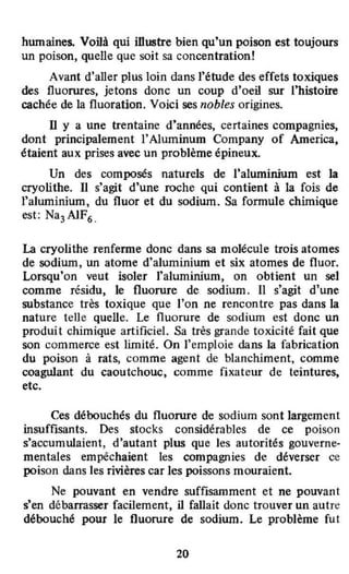 humaines. Vollà qui illustre bien qu'un poison est toujours
un poison, quelle que soit sa concentration!
Avant d'aller plus loin dans l'étude des effets toxiques
des fluorures, jetons donc un coup d'oell sur l'histoire
cachée de la fluoration. Voici ses nobles origines.
D y a une trentaine d9
années, certaines compagnies,
dont principalement }'Aluminum Company of America,
étaient aux prises avec un problème épineux.
Un des composés naturels de J'aluminium est ]a
cryolithe. Il s'agit d'une roche qui contient à la fois de
l'aluminium, du fluor et du sodium. Sa formule chimique
est: Na3 AlF• .
La cryolithe renferme donc dans sa molécule trois atomes
de sodium, un atome d'aluminium et six atomes de fluor.
Lorsqu'on veut isoler l'aluminium, on obtient un sel
comme résidu, le fluorure de sodium. Il s'agit d'une
substance très toxique que l'on ne rencontre pas dans la
nature tel1e quelle. Le fluorure de sodium est donc un
produit chimique artificiel. Sa très grande toxicité fait que
son commerce est limité. On l'emploie dans la fabrication
du poison à rats, comme agent de blanchiment, comme
coagulant du caoutchouc, comme fixateur de teintures,
etc.
Ces débouchés du fluorure de sodium sont largement
insuffisants. Des stocks considérables de ce poison
s'accumulaient, d'autant plus que les autorités gouverne-
mentales empêchaient les compagnies de déverser ce
poison dans les rivières car les poissons mouraient.
Ne pouvant en vendre suffisamment et ne pouvant
s'en débarrasser facilement, il fallait donc trouver un autre
débouché pour le fluorure de sodium. Le problème fut
20
 