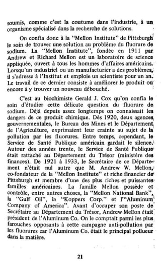 soumist comme c'est la coutume dans rindustrie, à WI
organisme spécialisé dans la recherche de solutions.
•
On confia donc à la "Mellon Institute" de Pittsburgh'
le soin de trouver une solution au problème du fluorure de
sodium. La "Mellon Institute", fondée en 1911 par
Andrew et Richard Mellon est un laboratoire de science
appliquée, ouvert à tous les hommes d'affaires américains. '
Lorsqu'un industriel ou un manufacturier a des problèmes,:,
il s'adresse à l'Institut et emploie un scientiste pour un an.:
Le travail de ce dernier consiste à améliorer le produit ou'
encore à Y trouver un nouveau débouché, :
C'est au biochimiste Gerald J. Cox qu'on confia le
soin d'étudier œtte délicate question du fluorure d"
sodium. Déjà depuis assez longtemps on connaissait lei
dangers de ce produit chimique. Dès 1920, deux agences,
gouvernementales, le Bureau des Mines et le Département;
de l'Agriculture, exprimaient leur crainte au sujet de la'
pollution par les fluorures. Entre temps, cependant, le
Service de Santé Publique américain gardait le silence.'
Autour des années trente, le Service de Santé Publique'
était raltaché au Département du Trésor (ministère des
finances). De 1921 à 1933, le Secrétaire de ce Départ.,...
ment n'était nul autre que M. Andrew W. Mellon,'
co-fondateur de la "Mellon Institute" et riche financier d...
Pittsburgh et membre d'une des plus riches et puissantes'
familles américaines. La famille Mellon possède et
contrôle, entre autres choses, la "Mellon National Bank",
la "Gulf Oil". la "Koppers Corp." et l'uA1uminum~
Company of America", Avant d'occuper son poste de'
Secrétaire au Département du Trésor, Andrew Mellon était:
président de l'Aluminum Co. On le comptait parmi les plus.
farouches opposants à cette campagne anti-pollution par
les fluorures car l'Aiuminum Co. était le principal poUueur
dans la matière.
21
 