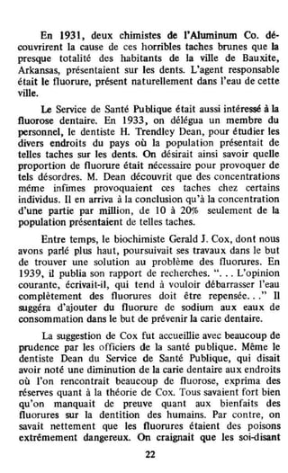 En 1931, deux chimistes de l'Aluminum Co. dé-
couvrirent la cause de ces horribles taches brunes que la
presque totalité des habitants de la ville de Bauxite,
Arkansas, présentaient sur les dents. L'agent responsable
était le fluorure, présent naturellement dans l'eau de cette
ville.
Le Service de Santé Publique était aussi intéressé à la
fluorose dentaire. En 1933, on délégua un membre du
personnel, le dentiste H. Trendley Dean, pour étudier les
divers endroits du pays où la population présentait de
telles taches sur les dents. On désirait ainsi savoir quelle
proportion de fluorure était nécessaire pour provoquer de
tels désordres. M. Dean découvrit que des concentrations
même infimes provoquaient ces taches chez certains
individus. Il en arriva à la conclusion qu'à la concentration
d'une partie par million, de 10 à 20% seulement de la
population présentaient de telles taches.
Entre temps, le biochimiste Gerald J. Cox, dont nOUS
avons parlé plus haut. poursuivait ses travaux dans le but
de trouver une solution au problème des fluorures. En
1939, il publia son rapport de recherches. "... L'opinion
courante~ écrivait-il, qui tend à vouloir débarrasser l'eau
complètement des fluorures doit être repensée..." Il
suggéra d'ajouter du fluorure de sodium aux eaux de
consommation dans le but de prévenir la carie dentaire.
La suggestion de Cox fut accueillie avec beaucoup de
prudence par les officiers de la santé publique. Même le
dentiste Dean du Service de Santé Publique, qui disait
avoir noté une diminution de la carie dentaire aux endroits
où l'on rencontrait beaucoup de fluorose, exprima des
réserves quant à la théorie de Cox. Tous savaient fort bien
qu'on manquait de preuve quant aux bienfaits des
fluorures sur la dentition des humains. Par contre, on
savait nettement que les fluorures étaient des poisons
extrêmement dangereux. On craignait que les soi-disant
22
 