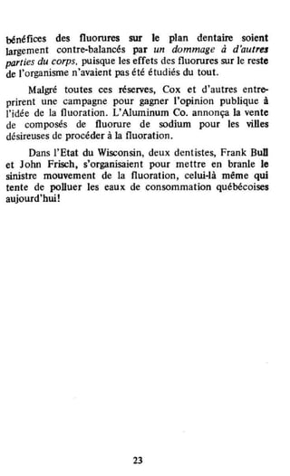 bénéfices des fluorures sur le plan dentaire soient
largement contre·balancés par un dommage à d'autres
parties du corps, puisque les effets des fluorures sur le reste
de l'organisme n'avaient pas été étudiés du tout.
Malgré toutes ces réserves, Cox et d'autres entro-
prirent une campagne pour gagner l'opinion publique à
l'idée de la fluoration. L'A1uminum Co. annonça la vente
de composés de fluorure de sodium pour les viDes
désireuses de procéder à la fluoration.
Dans l'Etat du Wisconsin, deux dentistes, Frank BuD
et John Frisch, s'organisaient pour mettre en branle le
sinistre mouvement de la fluoration, celui-là même qui
tente de polluer les eaux de consommation québécoises
aujourd'hui!
23
 