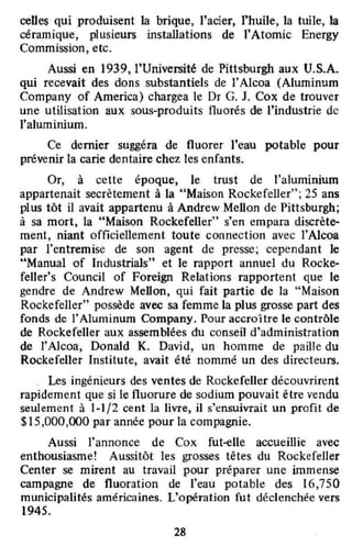 celles qui produisent la brique, l'acier, l'huile, la tuile, la
céramique, plusieurs instaUations de l'Atomic Energy
Commission, etc.
Aussi en 1939, l'Université de Pittsburgh aux U.S.A.
qui recevait des dons substantiels de l'Alcoa (Aluminum
Company of America) chargea le Dr G. J. Cox de trouver
une utilisation aux sous-produits fluorés de l'industrie de
l'alumiIÙum.
Ce demer suggéra de fluorer l'eau potable pour
prévenir la carie dentaire chez les enfants.
Or, à cette époque, le trust de l'aluminium
appartenait secrètement à la "Maison Rockefeller"; 25 ans
plus tôt il avait appartenu à Andrew Mellon de Pittsburgh;
à sa mort, la "Maison Rockefeller" s'en empara discrète-
ment, niant officiellement toute conneclion avec l'Alcoa
par l'entremise de son agent de presse; cependant le
"Manual of Industrials" et le rapport annuel du Rocke-
feller's Council of Foreign Relations rapportent que le
gendre de Andrew Mellon, qui fait partie de la "Maison
Rockefeller" possède avec sa femme la plus grosse part des
fonds de 1'Aluminum Company. Pour accroître le contrôle
de Rockefeller aux assemblées du conseil d'administration
de l'Alcoa, Donald K. David, un homme de paille du
Rockefeller Institute, avait été nommé un des directeurs.
o Les ingénieurs des ventes de Rockefeller découvrirent
rapidement que si le fluorure de sodium pouvait être vendu
seulement à 1-1/2 cent la livre, il s'ensuivrait un profit de
$15,000,000 par année pour la compagnie.
Aussi l'annonce de Cox fut-<olle accueillie avec
enthousiasme! Aussitôt les grosses têtes du Rockefeller
Center se mirent au travail pour préparer une immense
campagne de fluoration de l'eau potable des 16,750
municipalités américaines. L'opération fut déclenchée vers
1945.
28
 