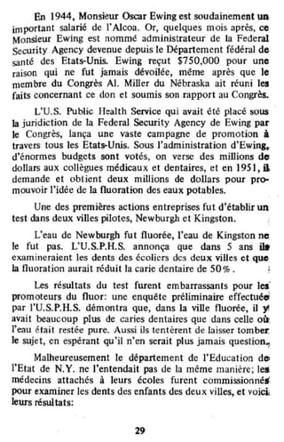 En 1944, Monsieur Oscar Ewing est soudainement un
important salarié de l'Alcoa. Or, quelques mois après, ce
Monsieur Ewing est nommé administrateur de la Federal
Security Agency devenue depuis le Département fédéral de
santé des Etats-Unis. Ewing reçut $750,000 pour une
raison qui ne fut jamais dévoilée, même après que le
membre du Congrès AI. Miller du Nébraska ait réuni les
faits concernant ce don et soumis son rapport au Congrès.
L'U.S. Public Health Service qui avait été placé sous
la juridiction de la Federal Security Agency de Ewing par
le Congrès, lança une vaste campagne de promotion à
travers tous les Etats-Unis. Sous l'administration d'Ewing,
d'énormes budgets sont votés, on verse des millions do
dollars aux collègues médicaux et dentaires, et en 195 l, il;
demande et obtient deux millions de dollars pour pro-
mouvoir l'idée de la fluoration des eaux potables.
Une des premières actions entreprises fut d'établir un
test dans deux villes pilotes, Newburgh et Kingston. ,
L'eau de Newburgh fut fluorée, l'eau de Kingston ne
le fut pas. L'U.S.P.H.S. annonça que dans 5 ans n.
examineraient les dents des écoJicrs des deux villes et quo
la fluoration aurait réduit la carie dentaire de 50%. !
Les résultats du test furent embarrassants pour les'
•
promoteurs du fluor: une enquête préliminaire effectuée
par l'U.S.P.H.S. démontra que, dans la ville fluorée, il '1
avait beaucoup plus de caries dentaires que dans celle où.
l'eau était restée pure. Aussi ils tentèrent de laisser tomber.
le sujet, en espérant qu'il n'en serait plus jamais question.,
Malheureusement le département de l'Education d",
l'Etat de N.Y. ne l'entendait pas de la même manière; le.
médecins atlachés à leurs écoles furent commissionné.
pour examiner les dents des enfants des deux villes, et voici<
leurs résultats:
29
 