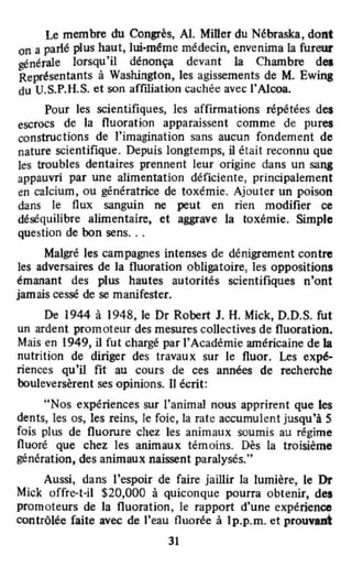 Le membre du Congrès, AI. Miller du Nébraska, dont
on a parlé plus haut, hù-méme médecin, envenima la fureur
générale lorsqu'il dénonça devant la Chambre des
Représentants à Washington, les agissements de M. Ewing
du U.S.P.H.S. et son affùialion cachée avec l'Alcoa.
Pour les scientifiques, les affirmations répétées des
escrocs de la fluoration apparaissent comme de pures
constructions de l'imagination sans aucun fondement de
nature scientifique. Depuis longtemps, il était reconnu que
les troubles dentaires prennent leur origine dans un sang
appauvri par une alimentation déficiente, principalement
en calcium, ou génératrice de toxémie. Ajouter un poison
dans le flux sanguin ne peut en rien modifier ce
déséquilibre alimentaire, et aggrave la toxémie. Simple
question de bon sens. ..
Malgré les campagnes intenses de dénigrement contre
les adversaires de la fluoration obligatoire, les oppositions
émanant des plus hautes autorités scientifiques n'ont
jamais cessé de se manifester.
De 1944 à 1948, le Dr Robert J. H. Mick, D.D.S. fut
un ardent promoteur des mesures collectives de fluoration.
Mais en 1949, il fut chargé par l'Académie américaine de la
nutrition de diriger des travaux sur le fluor. Les expé-
riences qu'il fit au cours de ces années de recherche
bouleversèrent ses opinions. Il écrit:
"Nos expériences sur l'animal nous apprirent que les
dents, les os, les reins, le foie. la rate accumulent jusqu'à 5
fois plus de fluorure chez les animaux soumis au régime
fluoré que chez les animaux témoins. Dès la troisième
génération, des animaux naissent paralysés."
Aussi, dans l'espoir de faire jaillir la lumière, le Dr
Mick offre-Hl $20,000 à quiconque pourra obtenir, des
promoteurs de la fluoration, le rapport d'une expérience
contrôlée faite avec de l'eau nuorée à Ip.p.m. et prouvant
31
 