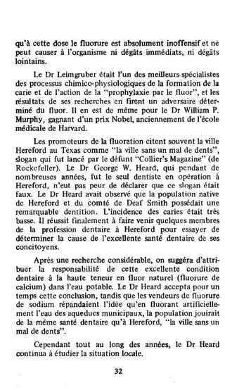 qu9
à cette dose le fluorure est absolument inoffensif et ne
peut causer à l'organisme ni dégâts inunédiats, ni dégâts
lointains.
Le Dr Leimgruber était l'un des meilleurs spécialistes
des processus chimico-physiologiques de la fonnation de la
carie et de l'action de la "prophylaxie par le fluor", et les
résultats de ses recherches en fuent un adversaire déter~
miné du fluor. Il en est de même pour le Dr William P.
Murphy, gagnant d'un prix Nobel, anciennement de l'école
médicale de Harvard.
Les promoteurs de la fluoration citent souvent la ville
Hereford au Texas comme "la ville sans un mal de dents'~.
slogan qui fut lancé par le défunt "Collier's Magazine" (de
Rockefeller). Le Dr George W. Heard. qui pendant de
nombreuses années, fut le seul dentiste en opération à
Hereford, n'eut pas peur de déclarer que ce slogan était
faux. Le Dr Heard avait observé que la population native
de Hereford et du comté de Deaf Smith possédait une
remarquable dentition. L'incidence des caries était très
basse. 11 réussit fmalement à faire venir quelques membres
de la profession dentaire à Hereford pour essayer de
déterminer la Cause de l'excellente santé dentaire de ses
concitoyens.
Après une recherche considérable, on suggéra d'attri-
buer la responsabilité de cette excellente condition
dentaire à la haute teneur en fluor naturel (fluorure de
calcium) dans l'eau potable. Le Dr Heard accepta pour un
temps cette conclusion, tandis que les vendeurs de fluorure
de sodium répandaient l'idêe qu'en fluorant arOficielle-
ment l'eau des aqueducs municipaux, la population jouirait
de la même santé dentaire qu'à Hereford, "la ville sans un
mal de dents".
Cependant tout au long des annêes, le Dr Heard
continua à étudier la situation locale.
32
 