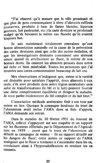 "J'ai observé qu'à mesure que la ville grossissait et
que plus de gens commençaient à vivre d'aliments raffinés
(conserves, produits à base de farine blanche, liqueurs
gazeuses, lait pasteurisé, etc.) la carie dentaire se produisait
malgré qu'ils buvaient la même eau fluorée qu'ils avaient
toujours bue.
Je suis maintenant totalement convaincu qu'une
bonne alimentation naturelle est la cause de la prévention
des caries dentaires ainsi que celle des autres maladies, et
que les investigateurs dentaires commirent une sérieuse
erreur quand ils attribuèrent au fluor, le mérite de nos
bonnes dents. Ils omirent les aliments poussés dans notre
sol riche et bien minéralisé. Toutes les personnes que j'ai
trouvées sans caries consommaient beaucoup de lait cru.
Mes observations m'indiquent que, même si la variété
est désirable pour satisfaire l'appétit, deux aliments à eux
seuls, s'ils sont produits dans notre région minéralisée sans
subir de transformations (le blé et le lait) peuvent fournir
une diète complètement équilibrée et éloigner la maladie.
Je veux parler évidemment du blé complet et du lait brut."
L'association médicale américaine finit à son tour par
entrer en lice. Quoique la campagne houleuse du trust de
l'aluminium avait inclus rAMA dans sa liste d'appuis,
l'AMA demanda son retrait.
Dans le numéro du 10 février 1951 du Journal de
l'AM A, celle-çi s'appuyant sur une enquête et un rapport
sur les fluorures effectués par le Département de J'Agricul~
ture en 1939 - avant que le trust de l'aluminium ait
débuté sa campagne de ventes - fit un rapport détaillé sur
les dangers du fluor; entre autres ce rapport de l'AMA
soulignait que le fluor a tendance à s'accumuler dans les os,
conduisant ainsi à l'hypercalcification et rendant les os
cassants.
33
 