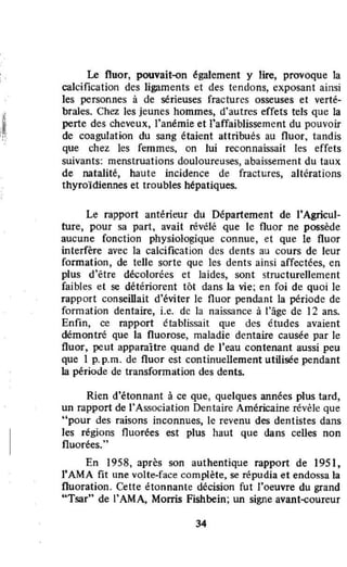 Le fluor, pouvait-<>n également y lire, provoque la
calcification des ligaments ct des tendons, exposant ainsi
les personnes à de sérieuses fractures osseuses et verté-
braJes. Chez les jeunes hommes, d'autres effets tels que la
perte des cheveux, l'anémie et J'affaiblissement du pouvoir
de coagulation du sang étaient attribués au fluor, tandis
que chez les femmes, on lui reconnaissait les effets
suivants: menstruations douloureuses, abaissement du taux
de natalité, haute incidence de fractures, altérations
thyroïdiennes et troubles hépatiques.
Le rapport antérieur du Département de l'Agricul-
ture, pour sa part, avait révélé que le fluor ne possède
aucune fonction physiologique connue, et que le fluor
înterfère avec la calcification des dents au cours de leur
formation, de telle sorte que les dents ainsi affectées, en
plus d'être décolorées et laides, sont structurellement
faibles et se détériorent tôt dans la vie; en foi de quoi le
rapport conseillait d'éviter le fluor pendant la période de
formation dentaire, i.e. de la naissance à l'âge de 12 ans.
Enfin, ce rapport établissait que des études avaient
démontré que la fluorose, maladie dentaire causée par le
fluor, peut apparaître quand de J'eau contenant aussi peu
que 1 p.p.m. de fluor est continuellement utilisée pendant
la période de transformation des dents.
Rien d'étonnant à ce que, quelques années plus tard,
un rapport de l'Association Dentaire Américaine revêle que
"pour des raisons inconnues, le revenu des dentistes dans
les régions fluorées est plus haut que dans celles non
fluorées...
En 1958, après son authentique rapport de 1951,
rAMA fit une volte-face complète, se répudia et endossa la
fluoration. Cette étonnante décision fut l'oeuvre du grand
"Tsar" de l'AMA, Morris Fishbein; un signe avant-coureur
34
 