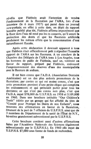 révéla que Fishbein avait l'intention de vendn;
J'endossement de la fluoration par l'AMA, lors d'une
interview (le 6 mars 1957) qui parut dans un journal
new·yorkais; en effet à cette date, en dépit du rapport
honnête publié plus tôt, Fishbein affirma impunément que
Je fluor dans J'eau fié" rend pas les os cassants, qu'il assure la
protection des dents et que les fluorures artificiel~
produisent les mêmes effets que la consommation d'eau
naturellement fluorée.
Après cette déclaration il devenait apparent à toua
que Fishbein était officiellement prêt à répudier l'honnête
rapport de l'AMA sur les fluorures. A un conclave de la
Chambre des Délégués de rAMA tenu à Los Angeles, tous
les hommes de paille de Fishbein, sauf un, votèrent en
faveur du rapport, préparé par Fishbcin, endossant
l'empoisonnement des réserves d'eau des municipalité.
avec le fluorure de sodium. '
Il est bien connu que l'A.D.A. (Association Dentaire
Américaine) est un des plus ardents promoteurs de la
fluoration; par contre ce qui est moins connu, c'est que
cette promotion provient d'une petite clique qui complota
les endossements et qui prétendît parler pour tous les
dentistes; ce qui n'est pas connu non plus, c'est que
l'A.D.A. reçut $78,000 du V.S.P.H.S. en 1958 et $109,000
en 1960. Dans une brochure intitulée "Our Children'.
Teethn
éditée par un groupe qui fut affublé du titre de
"Comité pour Protéger les Dents de nos Enfants", nous
trouvons des atlinnations en faveur de la fluoration,
émanant de la part de 7 officiers du V.S.P.H.S. ainsi que de
3 membres du Département de la santé de l'(::tat de N.Y.,
lui·même grandement subventionné par le U.S.P.H.S.
Cette brochure contient aussi d'autres affinnations
faites par l'Académie Nationale des Sciences (également
subventionnée par le U.S.P.H.S.). En 1960 elle reçut du
V.S.P.RS. $7,000 sous forme de fonds de recherches.
3S
 