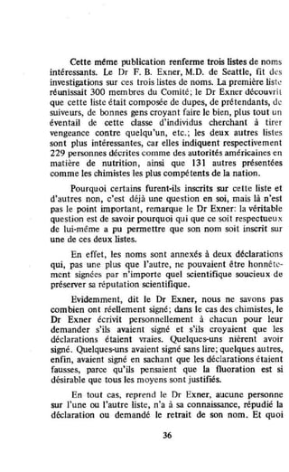 Cette méme publication renferme trois listes de noms
intéressants. Le Dr F. B. Exner, M.D. de Seattle, fit des
investigations sur ces trois listes de noms. La première lisk
réwlissait 300 membres du Comité; le Dr Exner découvrit
que cette liste était composée de dupes, de prétendants, de
suiveurs, de bonnes gens croyant faire le bien, plus tout un
éventail de cette classe d'individus cherchant à tirer
vengeance contre quelqu'un, etc.; les deux autres listes
sont plus intéressantes, car elles indiquent respectivement
229 personnes décrites comme des autorités américaines en
matière de nutrition , ainsi que 131 autres présentées
comme les chimistes les plus compétents de la nation.
Pourquoi certains furent-ils inscrits sur cette liste et
d'autres non, c'est déjà une question en soi, mais là n'est
pas le point important, remarque le Dr Exner: la véritable
question est de savoir pourquoi qui que ce soit respectueu x
de lui-même a pu permettre que son nom soit inscrit sur
une de ces deux listes.
En effet, les noms sont annexés à deux déclarations
qui, pas une plus que l'autre, ne pouvaient être honnête-
ment signées par n'importe quel scientifique soucieux de
préserver sa réputation scientifique.
Evidemment, dit le Dr Exner, nous ne savons pas
combien ont réeUement signé; dans le cas des chimistes, le
Dr Exner écrivit personnellement à chacun pour leur
demander s'ils avaient signé et s'ils croyaient que les
déclarations étaient vraies. Quelques-uns nièrent avoir
signé. Quelques-uns avaient signé sans lire; quelques autres,
enfin, avaient signé en sachant que les déclarations étaient
fausses, parce Qu'ils pensaient Que la fluoration est si
désirable que tous les moyens sont justifiés.
En tout cas, reprend le Dr Exner, aucune personne
sur J'une ou l'autre liste, n'a à sa connaissance, répudié la
déclaration ou demandé le retrait de son nom. Et quoi
36
 