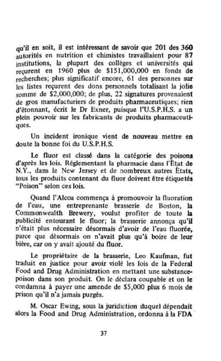 qu'il en soit, il est intéressant de savoir que 201 des 360
autorités en nutrition et chimistes travaillaient pour 87
institutions, la plupart des collèges et universités qui
reçurent en 1960 plus de $151,000,000 en fonds de
recherches; plus significatif encore, 61 des personnes sur
les listes reçurent des dons personnels totalisant la jolie
somme de $2,000,000; de plus, 22 signatures provenaient
de gros manufacturiers de produits phannaceutiques; rien
d'étonnant. écrit Je Dr Exner, puisque t'U.S.P.H.S. a un
plein pouvoir sur les fabricants dt: produits pharmaceuti-
ques.
Un incident ironique vient de nouveau mettre en
doute la ronne foi du U.S.P.H.S.
Le fluor est cJassé dans la catégorie des poisons
d'après les lois. Réglementant la pharmacie dans l'État de
N.Y., dans le New Jersey et de nombreux autres États,
tous les produits contenant du fluor doivent être étiquetés
"Poison" selon ces lois.
Quand l'Alcoa commença à promouvoir la fluoration
de J'eau, Wle entreprenante brasserie de Boston, la
Commonwealth Brewery, voulut profiter de toute la
publicité entourant le fluor; la brasserie annonça qu'il
n'était plus nécessaire désonnais d'avoir de l'eau fluorée,
parce que désonnais on n'avait plus qu'à boire de leur
bière, car on y avait ajouté du fluor.
Le propriétaire de la brasserie, Leo Kaufman, fut
traduit en justice pour avoir violé les lois de la Federal
Food and Deug Administration en mettant une substance-
poison dans son produit. On le déclara coupable et on le
condamna à payer une amende de $5,000 plus 6 mois de
prison qu'il n'a jamais purgés.
M. Oscar Ewing, sous la juridiction duquel dépendait
alors la Food and Drug Administration, ordonna à la FDA .
37
 