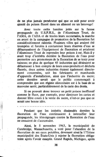 ••
•
de ne plus jamais persécuter qui que ce soit pour avoir
ajouté du poison fluoré dans un aliment ou un breuvage!
Avec toute cette lumière jetée sur la fausse
propagande du U.S.P.H.S., de l'Aluminum Trust, de
l'AMA, de l'ADA et de toutes leurs succursales, la marche
en avant de la campagne de promotion de la fluoration fut
considérablement ralentie. Plusieurs villes qui avaient été
trompées et forcées à contaminer leurs réserves d'eau se
débarrassèrent de l'équipement de fluoration et avisèrent
l"Aluminum Trust de reprendre leur poison à rat. Mais il y
avait trop d'intérêts derrière la fluoration de l'eau pour
pennettre aux promoteurs de la fluoration de se tenir pour
vaincus; en plus de quelque 45 industries qui désiraient se
débarrasser à ron compte de leurs sous-produits et déchets
fluorés, deux autres industries étaient également directe-
ment concernées, soit les fabricants et marchands
d'appareils d'installation, ainsi que l"industrie du sucre;
cette dernière savait que le public commençait à
comprendre que son régime alimentaire est à la base de sa
mauvaise santé, particulièrement de la carie des dents.
Si on pouvait donc trouver un petit poison inoffensif
comme le fluor, par exemple, pour diminuer les caries et
donner libre cours à la vente du sucre, n'est-ce pas que ce
serait une bonne idée.
• ••••• • •• •• • • ••• • • • • • • • • • • • • • • • • • • • • • • • • • • • • • •
Pendant que les intérêts dissimulés derrière la
fluoration de l'eau continuaient à intensifier leur
propagande, les témoignages contre la fluoration de l'eau
ne cessaient de s'accumuler.
Ainsi, le 5 novembre 1963, la municipalité de
Cambridge, Massachusetts, a voté pour l'abandon de la
fluoration de ses eaux potables, devenant ainsi la 175ième
municipalité des États-Unis à rejeter la fluoration obliga-
toire après l'uvoir essayée. Grand Rapids, Michigan, après
38
,,
 