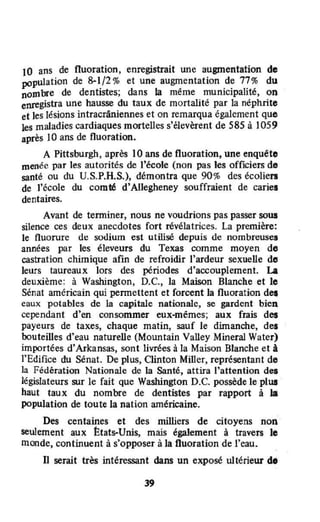 10 ans de fluoration , enregistrait une augmentation de
pOpulation de 8-1/2% et une augmentation de 77% du
nombre de dentistes; dans la même municipalité, on
enregistra une hausse du taux de mortalité par la néphrite
et les lésions intracrâniennes et on remarqua également que
les maladies cardiaques mortelles s'élevèrent de 585 à )059
après 10 ans de fluoration.
A Pittsburgh, après 10 ans de fluoration, une enquéto
menée par les autorités de l'école (non pas les officiers de
santé ou du U.S.P.H.S.), démontra que 90% des écolien
de l'école du comté d'Allegheney souffraient de caries
dentaires.
Avant de terminer, nous ne voudrions pas passer sous
silence ces deux anecdotes fort révélatrices. La première:
le fluorure de soùium est utilisé depuis de nombreuses
années par les éleveurs du Texas comme moyen do
castration chimique afin de refroidir l'ardeur sexuelle do
leurs taureaux lors des périodes d'accouplement. La
deuxième: à Washington, D.C., la Maison Blanche et le
Sénat américain qui pennettent et forcent la fluoration de.,
eaux potables de la capitale nationale, se gardent bien
cependant d'en consommer eux-mêmes; aux frais des
payeurs de taxes, chaque matin, sauf le dimanche, des
bouteilles d'eau naturelle (Mountain Valley Mineral Water)
importées d'Arkansas, sont livrées à la Maison Blanche et à
l'Edifice du Sénat. De plus, Qinton Miller, représentant de
la Fédération Nationale de la Santé, attira l'attention des
législateurs sur le fait que Washington D.C. possède le plus
haut taux du nombre de dentistes par rapport à la
population de toute la nation américaine.
Des centaines et des milliers de citoyens non
seulement aux ttats-Unis, mais également à travers le
monde, continuent à s'opposer à la fluoration de l'eau.
Il serait très intéressant dans un exposé ultérieur d.
39
 