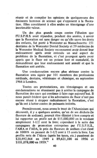 réwlir et de compiler les opinions de quelques-uns des
éminents hommes de science qui s'opposent à la fluora-
tion. Elles constituent à elles seules un témoignage d'une
inestimable valeur.
Un des plus grands coups contre l'illusion que
f'U.S.P.H.S. avait répandue, pendant des années, à savoir
que la fluoration est sans danger ou qu'eUe sauve les dents
des enfants, fut porté à Worcester au Massachusetts: 151
dentistes de la Worcester Dental Society et 59 médecins de
la Worcester Medical Society reconnurent avoir donné leur
endossement après avoir entendu un seul aspect du
problème de la fluoration, el c'est pourquoi après avoir
appris que le fluor est un poison lent et cumulatif, ils
demandèrent que leur endossement soit annulé et que la
fluoration soit arrêtée.
Une condamnation encore plus sérieuse contre la
fluoration senl signée par 101 membres des professions
médicale, dentaire, vétérinaire et chimique, en septembre
1966 à Londres.
Toutes ces protestations, ces témoignages et ces
condamnations ne réussissent pas à arréter la campagne de
fluoration des eaux qui continue à faire rage aujourd'hui. U
nous paraît évident que si les adversaires du fluor n'ont pas
encore réussi à stopper radicalement la fluoration, c'est
qu'ils ont à lutter contre de puissants intérêts.
Premièrement, nous avons le trust de l'Aluminium qui
découvrit, il y a quelques années, qu'un de ses déchets (le
fluorure de sodium), pouvait être éliminé à bon compte et
lui rapporter un profit net de $15,000,000 en le vendant
simplement 1-1/2 cent la livre; cependant à la suite des
campagnes de promotion entreprises par l'U.S.P.H.S.,
l'AMA et )'ADA, le prix du fluorure de sodium s'est élevé
de 1000% en passant de 1-1/2 cent à 15 cents la livre. Les
profits nets de l'A1coa (après les taxes, etc.) passèrent de
$20,892,864 en 1949 à 89,621,100 en 1956 et
SIOI,078,OOO en 1959."
40
 