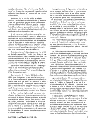 7DOCTEUR JEAN-MARC BRUNET N.D.
de sodium répandaient l’idée qu’en ﬂuorant artiﬁcielle-
ment l’eau des aqueducs municipaux, la population jouirait
de la mime santé dentaire qu’à Hereford, «la ville sans un
mal de dents».
Cependant tout au long des années, le Dr Heard
continua à étudier la situation locale observé qu’à mesure
que la ville grossissait et que plus de gens commençaient
à vivre d’aliments rafﬁnés (conserves, produits à base de
farine blanche, liqueurs gazeuses lait pasteurisé, etc.) la
carie dentaire se produisait malgré qu’ils buvaient la même
eau ﬂuorée qu’ils avaient toujours bue.
Je suis maintenant totalement convaincu qu’une bon-
ne alimentation naturelle est la cause de la prévention des
caries dentaires ainsi que celle des autres maladies, et que
les investigateurs dentaires commirent une sérieuse erreur
quand ils attribuèrent au ﬂuor, le mérite de nos bonnes
dents. Ils omirent les aliments poussés dans notre sol riche
et bien minéralisé.Toutes les personnes que j’ai trouvées
sans caries consommaient beaucoup de lait cru.
Mes observations m’indiquent que, même si la variété
est désirable pour satisfaire. l’appétit, deux aliments à eux
seuls, s’ils sont produits dans notre région minéralisée sans
subir de transformations (le blé et le lait) peuvent fournir
une diète complètement équilibrée et éloigner la maladie.
Je veux parler évidemment du blé complet et du lait brut.
L’association médicale américaine ﬁnit à son tour par
entrer en lice. Quoique la campagne houleuse du trust
de l’aluminium avait inclus I’AMA dans sa liste d’appuis,
l’AMA demanda son retrait.
Dans le numéro du 10 février 1951 du Journal de
I’AMA, celle ci s’appuyant sur une enquête et un rapport
sur les ﬂuorures effectués par le Département de l’Agricul-
ture en 1939 avant que le trust de l’aluminium ait débuté
sa campagne de ventes ﬁt un rapport détaillé sur les dan-
gers du ﬂuor; entre autres ce rapport de l’AMA soulignait
que le ﬂuor a tendance à s’accumuler dans les os, condui-
sant ainsi à l’hypercalciﬁcation et rendant les os Cassants.
Le ﬂuor, pouvait on également y lire, provoque la cal-
ciﬁcation des ligaments et des tendons, exposant ainsi les
personnes à de sérieuses fractures osseuses et vertébrales.
Chez les jeunes hommes, d’autres effets tels que la perte
des cheveux, l’anémie et l’affaiblissement du pouvoir de
coagulation du sang étaient attribués au ﬂuor, tandis que
chez les femmes, on lui reconnaissait les effets suivants:
menstruations douloureuses, abaissement du taux de nata-
lité, haute incidence de fractures, altérations thyroïdiennes
et troubles hépatiques.
Le rapport antérieur du Département de l’Agriculture,
pour sa part, avait révélé que le ﬂuor ne possède aucune
fonction physiologique connue, et que le ﬂuor interfère
avec la calciﬁcation des dents au cours de leur forma-
tion, de telle sorte que les dents ainsi affectées, en plus
d’être décolorées et laides, sont structurellement faibles
et se détériorent tôt dans la vie; en foi de quoi le rapport
conseillait d’éviter le ﬂuor pendant la période de forma-
tion dentaire, i.e. de la naissance à l’âge de 12 ans. Enﬁn,
ce rapport établissait que des études avaient démontré
que la ﬂuorose, maladie dentaire causée par le ﬂuor, peut
apparaître quand de l’eau contenant aussi peu que 1 ppm
de ﬂuor est continuellement utilisée pendant la période de
transformation des dents.
Rien d’étonnant à ce que, quelques années plus tard,
un rapport de l’Association Dentaire Américaine révèle
que «pour des raisons inconnues, le revenu des dentistes
dans les régions ﬂuorées est plus haut que dans celles non
ﬂuorées».
En 1958, après son authentique rapport de 1951,
l’AMA ﬁt une volte face complète, se répudia et endossa la
ﬂuoration. Cette étonnante décision fut l’oeuvre du grand
«tsar» de I’AMA, Morris Fishbein; un signe avant coureur
révéla que Fishbein avait l’intention de vendre l’endosse-
ment de la ﬂuoration par l’AMA, lors d’une interview (le
6 mars 1957) qui parut dans un journal new yorkais; en
effet à cette date, en dépit du rapport honnête publié plus
tôt, Fishbein afﬁrma impunément que le ﬂuor dans l’eau
ne rend pas les os cassants, qu’il assure la protection des
dents et que les ﬂuorures artiﬁciels produisent les mêmes
effets que la consommation d’eau naturellement ﬂuorée.
Après cette déclaration il devenait apparent à tous
que Fishbein était ofﬁciellement prêt à répudier l’honnête
rapport de l’AMA sur les ﬂuorures. À un conclave de la
Chambre des Délégués de l’AMA tenu à Los Angeles, tous
les hommes de paille de Fishbein, sauf un, votèrent en
faveur du rapport, préparé par Fishbein, endossant l’em-
poisonnement des réserves d’eau des municipalités avec le
ﬂuorure de sodium.
Il est bien connu que l’ADA (Association Dentaire
Américaine) est un des plus ardents promoteurs de la ﬂuo-
ration; par contre ce qui est moins connu, c’est que cette
promotion provient d’une petite clique qui complota les
endossements et qui prétendit parler pour tous les dentis-
tes; ce qui n’est pas connu non plus, c’est que l’ADA reçut
$78,000 du USPHS en 1958 et $109,000 en 1960. Dans
une brochure intitulée «Our Children’s Teeth» éditée par un
groupe qui fut affublé du titre de «Comité pour Protéger
 