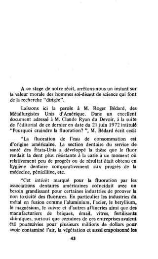 A ce stage de notre récit, arrêtons-nous un instant sur
la valeur morale des hommes soi-disant de science qui font
de la recherche "dirigée".
Laissons ici la parole à M. Roger Bédard, des
Métallurgistes Unis d'Amérique. Dans un ex.cellent
document adressé à M. Gaude Ryan du Devoir, à la suite
de l'éditorial de ce dernier en date du 21 juin] 972 intitulé
"Pourquoi craindre la fluoration? ", M. Bédard écrit ceci:
"La fluoration de J'eau de consommation est
d'origine américaine. La section dentaire du service de
santé des États-Unis a développé la thèse que le fluor
rendait la dent plus résistante à la carie à un moment où
relativement peu de progrès ou de résultat était obtenu en
hygiène dentaire comparativement aux progrès de la
médecine, pénicilline, etc.
"Cet intérêt marqué pour la fluoration par les
associations dentaires américaines coïncidait avec un
besoin grandissant pour certaines industries de prouver la
non toxicité des fluorures. En particulier les industries du
métal en fusion comme l'aluminium, l'acier, le beryllium,
le magnésium, le cuivre et d'autres affineries ainsi que des
manufacturiers de briques, émail, vitres, fertilisants
chimiques, surtout que certaines de ces entreprises avaient
été poursuivies pour plusieurs millions de dollars pour
avoir contaminé l'air, la végétation et aussi empoisonné lei
43
 
