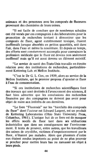 animaux et des personnes avec les composés de fluorures
provenant des cheminées de leurs usines.
"II est facile de conclure que de nombreux subsides
ont été versés par ces compagnies à des laboratoires pour la
promotion de recherches tentant à démontrer que les
composés de fluor, agent extrêmement toxique, étaient
inoffensifs lorsque absorbés en petites quantités, soit dans
l'air, dans l'eau et même la nourriture. Et depuis ce temps,
des efforts sont constamment accomplis pour convaincre la
profession médicale que le fluor est devenu non seulement
inoffensif mais qu'il est aussi devenu un élément nutritif.
"Le service de santé des États--Unis travaille en étroite
relation avec des institutions de recherches, particulière-
ment Kettering labo et Men on Institutc.
"C'est le Dr G. L Cox, en 1939, alors au service de la
Menon Institute, qui le premier proposa d'ajouter ce fluor
à J'eau de consommation.
"Si ces institutions de recherches SCientifiques font
des travaux qui sont destinés à l'avancement des sciences, il
faut bien admettre que les conclusions des recherches
financées par des compagnies ne doivent pas avoir pour
objet de nuire aux intérêts de ces dernières.
"Le livre "Fluorosis" sur les "bienfaits des composés
du Huor" dont l'auteur est Edward Largent, est un produit
de Kettering Laboratories (Ohio Slate University Press,
Columbus, 1961). L'unique but de ce livre est de masquer
les effets oocifs du fluor tant dans ses utilisations
industrielles que dans ses conséquences sur l'environne-
ment. U tenta de prouver, entre autres, que les travailleurs
des usines de cryolithe, victimes d'empoisonnement par le
Huor, n'étaient pas malades. Alors que plusieurs d'entre
eux étaient rendus impotents au point de ne plus pouvoir
se pencher pour mettre leurs bas ou ramasser un objet à
leurs pieds.
44
 