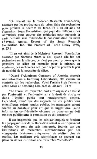 "On verrait mal la Tobacco ReseaTch Foundation,
financée par les producteurs du tabac, faire des recherches
pour prouver la nocivité du tabac. Et il en est ainsi de
rAmerican Sugar Foundation, qui paye des millions à des
universités pour trouver des méthodes pour prevenir la
carie dentaire sans restreindre la consommation du sucre
(Seventh Annual Report of the SUgaT Researcti
foundation lnc. The Problem of Tooth Decay 1950,
p. 23.)
"II en est ainsi de la McIntyre Research Foundation
financée par Noranda Mines & Co., quand elle fail des
recherches sur la silicose, ce n'est pas pour prouver que la
pOussière de silice est mortene pour le mineur, au
contraire, ces recherches ont pour objet de prouver le peu
de nocivité de ta poussière de silice.
" Quand J'Aluminum Company of America accorde
une subvention à Kettering Laboratories, elle s'assure un
contrôle sur les recherches. Voici l'article 8 de l'entente
entre Alcoa et Kettering Lab. daté du 30 avril 1947:
"Le travail de recherche doit être organisé et réalisé
par l'université et l'université aura le droit de divulguer
dans l'intérêt public tout renseignement obtenu.
Cependant, avar; ' que des rapports ou des publications
scientifiques soient rendus publics, les manuscrits seront
soumis au donateur pour critique et suggestions. Toute
information confidentielle obtenue du donateur ne doit
pas être publiée sans la permission du dit do nateur."
11 est impossible que les avis sur lesquels se fondent
les propagandistes de la fluoration soient scientifiquement
valables. Ce sont des avis intéressés, fournis par des
institutions de recherches subventionnées par des
compagnies désireuses uniquement de réaliser plus de
profits. Les meilleurs avis scientifiques ne peuvent pas
provenir de ces institutions de recherches ....chetées..'
4S
 