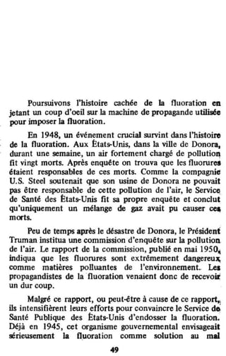Poursuivons l'histoire cachée de la fluoration en
jetant un coup d'oeil s"r la machine de propagande utilisé"
pour imposer la fluoration.
En 1948, un événement crucial survint dans l'histoire
de la fluoration. Aux États-Unis, dans la ville de Donora,
durant une semaine, un air fortement chargé de pollution
fit vingt morts. Après enquête on trouva que les fluorurei
étaient responsables de ces morts. Comme la compagnie
U.S. Steel soutenait que son usine de Donora ne pouvait
pas être responsable de cette pollution de l'air, le Servi~
de Santé des États-Unis fit sa propre enquête et conclut
qu'uniquement un mélange de gaz avait pu causer ~
morts.
.
Peu de temps après le désastre de Donora, le Président
Truman institua une commission d'enquête sur la pollution.
de l'air. Le rapport de la commission, publié en mai 1950,
indiqua que les fluorures sont extrêmement dangereu.,
comme matières polluantes de l'environnement.. Les
propagandistes de la ·fluoration venaient donc de recevoŒ
un dur coup.
Malgré ce rapport, ou peut-<!tre à cause de ce rapport.,
ils intensifièrent leurs efforts pour convaincre le Service dO;
Santé Publique des États-Unis d'endosser la fluoration.
Déjà en 1945, cet organisme gouvernemental envisageait
sérieusement la fluoration comme solution au mal
49
 