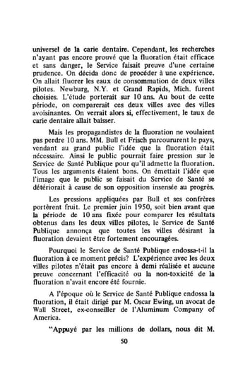 universel de la carie dentaire. Cependant, les recherches
n'ayant pas encore prouvé que la fluoration était efficace
et sans danger, le Service faisait preuve d'une certaine
prudence. On décida donc de procéder à une expérience.
On allait fluorer les eaux de consommation de deux villes
pilotes. Newburg, N.Y. et Grand Rapids, Mich. furent
choisies. L'étude porterait sur 10 ans. Au bout de cette
période, on comparerait ces deux villes avec des villes
avoisinantes. On verrait alors si, effectivement, le taux de
carie dentaire allait baisser.
Mais les propagandistes de la fluoration ne voulaient
pas perdre 10 ans. MM. BuU et Frisch parcoururent le pays,
vendant au grand public l'idée que la fluoration était
nécessaire. Ainsi le public pourrait faire pression sur le
Service de Santé Publique pour qu'il admette la fluoration.
Tous les arguments étaient bons. On émettait l'idée que
l'image que le public se faisait du Service de Santé se
détériorait à cause de son opposition insensée au progrès.
Les pressions appliquées par Bull et ses confrères
portèrent fruit. Le premier juin 1950, soit bien avant que
la pérîode de 10 ans fixée pour comparer les résultats
obtenus dans les deux villes pilotes, le Service de Santé
Publique annonça que toutes les villes désirant la
fluoration devaient être fortement encouragées.
Pourquoi le Service de Santé Publique endossa-t-il la
fluoration à ce moment précis? L"expérience avec les deux
villes pilotes n'était pas encore à demi réalisée et aucune
preuve concernant l'efficacité ou la non-toxicité de la
fluoration n'avait encore été fournie.
A l'époque où le Service de Santé Publique endossa la
fluoration, il était dirigé par M. Oscar Ewing, un avocat de
Wall Street, ex-conseiller de l'Aluminum Company of
America.
"Appuyé par les millions de dollars, nous dit M.
50
 