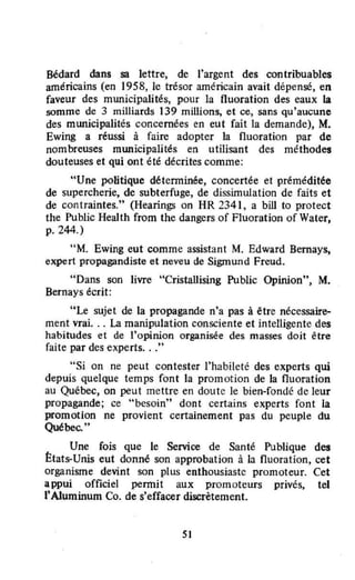 Bédard dans sa lettre, de l'argent des contribuables
américains (en 1958, le trésor américain avait dépensé, en
faveur des municipalités, pour la fluoration des eaux la
somme de 3 milliards 139 millions, et ce, sans qu'aucune
des municipalités concernées en eut fait la demande), M.
Ewing a réussi à faire adopter la fluoration par de
nombreuses municipalités en utilisant des méthodes
douteuses et qui ont été décrites comme:
"Une politique détenninée, concertée et préméditée
de supercherie, de subterfuge, de dissimulation de faits et
de contraintes." (Hearings on HR 2341, a bill ta proteet
the Public Health from the dangers of Fluoration of Water,
p. 244.)
"M. Ewing eut comme assistant M. Edward Bernays,
expert propagandiste et neveu de Sigmund Freud.
"Dans son livre "Cristallising Public Opinion", M.
Bernays écrit:
"Le sujet de la propagande n'a pas à être nécessaire-
ment vrai... La manipulation consciente et intelligente des
habitudes et de l'opinion organisée des masses doit être
faite par des experts..."
"Si on ne peut contester l'habileté des experts qui
depuis quelque temps font la promotion de la fluoration
au Québec, on peut mettre en doute le bien-fondé de leur
propagande; ce "besoin" dont certains experts font la
promotion ne provient certainement pas du peuple du
Québec...
Une fois que le Service de Santé Publique des
États-Unis eut donné son approbation à la nuoration, cet
organisme devint son plus enthousiaste promoteur. Cet
appui officiel pennit aux promoteurs privés, tel
l'AJuminum Co. de s'effacer discrètement.
51
 