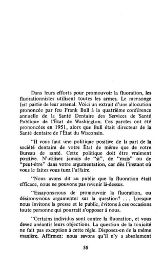 Dans leurs efforts pour promouvoir la fluoration, les
fluorationnistes utilisent toutes les armes. Le mensonge
fait partie de leur arsenal. Voici un extrait d'une allocution
prononcée par feu Frank BuU à la quatrième conférence
annuelle de la Santé Dentaire des Services de 'Santé
Publique de l'État de Washinglon. Ces paroles ont été
prono ncées en 195 l, alors que Bull était directeur de la
Santé dentaire de l'Êtat du Wisconsin.
"Il vous faut une politique positive de la part de la
société dentaire de votre État de même que de votre
Bureau de santé. Cette politique doit être vraiment
positive. N'utilisez jamais de "si", de "mais" ou de
"peut-être" dans votre argumentation, car dès l'instant où
vous le faites vous tuez l'affaire.
"Nous avons dit au public que la fluoration était
efficace, nous ne pouvons pas revenir là-dessus.
"Essayons-nous de promouvoir la Ouoration, ou
désirons-nous argumenter sur la Question? ... Lorsque
nous invitons la presse et le public, évitons à ces occasions
toute personne Qui pourrait s'opposer à nous.
"Certains individus sont contre la fluoration, et vous
devez anéantir leurs objections. La Question de la toxicité
ne fait pas exception à cette règle. Disposez-en de la même
manière. Affirmez: nous savons qu'il n'y a absolument
S5
 