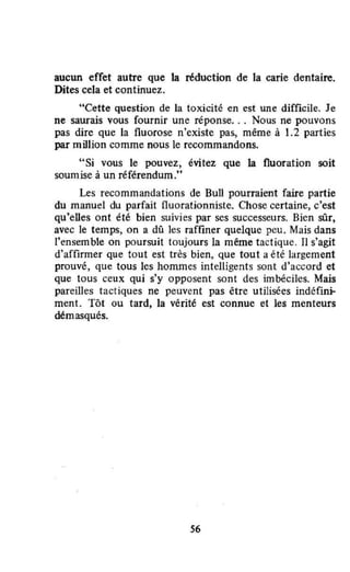 aucun effet autre que la réduction de la carie dentaire.
Dites cela et continuez.
"Cette question de la toxicité en est une difficile. Je
ne saurais vous fournir une réponse.. . Nous ne pouvons
pas dire que la fluorose n'existe pas, même à 1.2 parties
par million comme nous le recommandons.
"Si vous le pouvez, évitez que la fluoration soit
soumise à un référendum."
Les recommandations de Bull pourraient faire partie
du manuel du parfait fluorationniste. Chose certaine, c'est
qu'elles ont été bien suivies par ses successeurs. Bien sûr,
avec le temps, on a dû les raffiner quelque peu. Mais dans
l'ensemble on poursuit toujours la même tactique. Il s'agit
d'affirmer que tout est très bien, que tout a été largement
prouvé, que tous les hommes intelligents sont d'accord et
que tous ceux qui s'y opposent sont des imbéciles. Mais
pareilles tactiques ne peuvent pas être utilisées indéfini--
ment. Tôt ou tard, la vérité est connue et les menteurs
démasqués.
S6
 