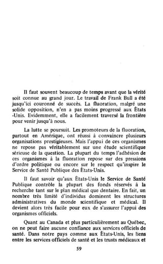 Il faut souvent beaucoup de temps avant que la vérité
soit connue au grand jour. Le travail de Frank Bull a été
jusqu'ici couronné de succès. La fluoration, malgré une
solide opposition, n'en a pas moins progressé aux États
-Unis. Evidemment, elle a facilement traversé la frontière
pour venir jusqu'à nous.
La lutte se poursuit. Les promoteurs de la fluoration.
partout en Amérique, ont réussi à convaincre plusieurs
organisations prestigieuses. Mais l'appui de ces organismes
ne repose pas véritablement sur une étude scientifique
sérieuse de la question. La plupart du temps l'adhésion de
ces organismes à la fluorat ion repose sur des pressions
d'ordre politique ou encore sur le respect qu'inspire le
Service de Santé: Publique des ttats--Unis.
Il faut savoir qu'aux États-Unis te Service de Santé
Publique contrôle la plupart des fonds réservés à la
recherche tant sur le plan médical que dentaire. En fait, un
nombre très limité d'individus dominent les structures
administratives du monde s::ientifique et médical. Il
devient alors très facile pour eux de s'assurer J'appui des
organismes officiels.
Quant au Canada et plus particulièrement au Québec,
on ne peut faire aucune confiance aux services officiels de
santé. Dans notre pays comme aux ttats--Unis, les liens
entre les services officiels de santé et les trusts médicaux et
S9
 