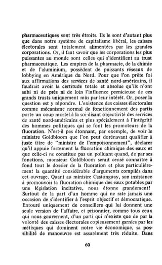 pharmaceutiques sont très étroits. Ils le sont d'autant plus
que dans notre système de capitalisme libéral, les caisses
électorales sont totalement alimentées par les grandes
corporations. Or, il faut savoir que les corporations les plus
puissantes au monde sont celles qui s'identifient au trust
pharmaceutique. Les empires de la pharmacie, de la chimie
et de l'aluminium, possèdent de puissants réseaux de
lobbying en Amérique du Nord. Pour que l'on prête foi
aux affirmations des services de santé nord·américains, il
faudrait avoir la certitude totale et absolue qu'ils n'ont
subi ni de près ni de loin l'influence pernicieuse de ces
grands trusts uniquement mûs par leur intérêt. Or, poser la
question est y répondre. L'existence des caisses électorales
comme mécanisme normal de fonctionnement des partis
porte un coup mortel à la soi-disant objectivité des services
de santé nord-américains et plus spécialement à l'intégrité
des hommes politiques qui se font les promoteurs de la
fluoration. N'est-il pas étonnant, par exemple, de voir le
ministre Goldbloom que l'on peut dorénavant qualifier à
juste titre de "ministre de l'empoisonnement", déclarer
qu'il appuie fortement la fluoration chimique des eaux et
que celle-ci nc constitue pas un polluant quand, de par ses
fonctions, monsieur Goldbloom serait censé connaître à
fond tout le dossier de la fluoration et plus particulière-
ment la quantité considérable d'arguments compilés dans
cet ouvrage. Quant au ministre Castonguay, son insistance
à promouvoÎr la fluoration chimique des eaux potables par
une législation incitative, nous étonne grandement!
Surtout de la part d'un homme qui ne rate jamais une
occasion de s'identifier â l'esprit objectif et démocratique.
Entouré uniquement de conseillers qui lui donnenl une
seule version de l'affaire, et prisonnier, comme lous ceux
qui nous gouvernent, d'un parti qui n'existe que de par la
volonté des caisses électorales copieusement garnies par les
métèques qui dominent notre vic économique, sa pos--
sibilité de manoeuvre est assurément très réduite. Dans
60
 