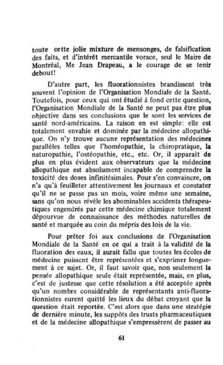 loute cette jolie mixture de mensonges, de falsification
des faits, et d'intérêt mercantile vorace, seuJ le Maire de
Montréal, Me Jean Drapeau, a le courage de se tenir
debout!
D'autre part, les fluorationnistes brandissent très
souvent ['opinion de "Organisation Mondiale de la Santé.
Toutefois, pour ceux qui ont étudié à fond cette question.
l'Organisation Mondiale de la Santé ne peut pas être plus
objective dans ses conclusions Que le sont les services de
santé nord-américains. La raison en est simple: elle est
totalement envahie et dominée par la médecine allopathi-
que. On n'y trouve aucune représentation des médecines
parallèles telles que l'homéopathie, la chiropratique, la
naturopathie, l'ostéopathie, etc., etc. Or, il apparaît de
plus en plus évident aux observateurs que la médecine
aUopathique est absolument incapable de comprendre la
toxicité des doses infinitésimales. Pour s'en convaincre, on
n'a qu'à feuilleter attentivement les journaux et constater
qu'U ne se passe pas un mois, voire même une semaine,
sans Qu'on nous révèle les abominables accidents thérapeu·
tiques engendrés par cette médecine chimique totalement
dépourvue de connaissance des méthodes naturelles de
santé et marquée au coin du mépris des lois de la vie.
Pour prêter foi aux conclusions de l'Organisation
Mondiale de la Santé en ce Qui a trait à la validité de la
fluoration des eaux, il await fallu que toutes les écoles de
médecine puissent être représentées et s'exprimer longue-
ment à ce sujet. Or, il faut savoir que, non seulement la
pensée allopathique seule était représentée, mais, en plus,
c'est de justesse que cette résolution a été acceptée après
qu'un nombre considérable de représentants anti-nuora-.
Honnistes eurent quitté les lieux du débat croyant que la
question était reportée. C'est alors que dans une stTtltégie
de dernière minute, les suppôts des trusts phannaceutiques
et de la médecine allopathique s'empressèrent de passer au
61
 