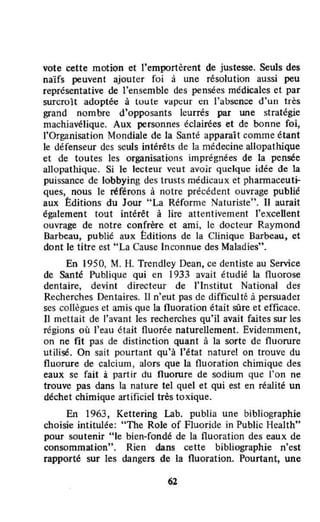 vote cette motion et l'emportèrent de justesse. Seuls des
naïfs peuvent ajouter foi à une résolution aussi peu
représentative de l'ensemble des pensées médicales et par
surcroît adoptée à luule vapeur en l'absence d'un très
grand nombre d'opposants leurrés par une stratégie
machiavélique. Aux personnes éclairées et de bonne foi,
l'Organisation Mondiale de la Santé apparaît comme étant
te défenseur des seuls intérêts de la médecine allopathlque
et de toutes les organisations imprégnées de la pensée
allopathique. Si le lecteur veut avoir quelque idée de la
puissance de lobbying des trusts médicaux et phannaceuti-
ques, nous le référons à notre précédent ouvrage publié
aux Éditions du low "La Réforme Naturiste". Il aurait
également tout intérêt à lire attentivement l'excellent
ouvrage de notre confrère et ami, le docteur Raymond
Barbeau, publié aux Editions de la Clinique Barbeau, et
dont le titre est "La Cause In connue des Maladies".
En 1950, M. H. Trendley Dean, ce dentiste au Service
de Santé Publique qui en 1933 avait étudié la fluorose
dentaire, devint directeur de l'Institut National des
Recherches Dentaires. Il n'eut pas de difficulté à persuader
ses collègues et amis que la fluoration était sûre et efficace.
Il mettait de l'avant les recherches qu'il avait faites sur les
régions où l'eau était fluorée naturellement. Evidemment,
on ne fit pas de distinction quant à la sorte de fluorure
utilisé. On sait pourtant qu'à l'état nature! on trouve du
fluorure de calcium, alors que la fluoration chimique des
eaux se fait à partir du fluorure de sodium que l'on ne
trouve pas dans la nature tel quel et qui est en réalité un
déchet chimique artificiel très toxique.
En 1963, Kettering Lab. publia une bibliographie
choisie intitulée: "The Role of Fluoride in Public Health"
pour soutenir "le bien-fondé de la fluoration des eaux de
consommation". Rien dans cette bibliographie n'est
rapporté sur les dangers de la fluoration. Pourtant, une
62
 
