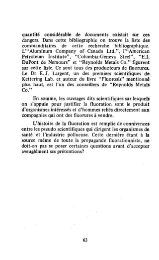 quantité considérable de documents existait sur ces
dangers. Dans cette bibliographie on trouve la liste des
commanditaires de cette recherche bibliographique.
L'"A!umînum Company of Canada Ltd.", 1'" American
Petrolerun Institute", "Columbia-Geneva Steel", "E.l.
DuPont de Nemours" et "Reynolds Metals Co." figurent
sur cette liste. Ce sont tous des producteurs de fluorures.
Le Dr E. J. Largent, un des premiers scientifiques de
Kettering Lab. et auteur du livre "FJuorosis" mentionné
plus haut, est l'un des conseillers de "Reynolds Metal.
Co."
En somme, les ouvrages dits scientifiques sur lesquelJ
on s'appuie pour justifier la fluoration sont le produit
d'organismes intéressés et d'hommes reliés directement aux
compagnies qui ont des fluorures à vendre.
L'histoire de la fluoration est remplie de connivences
entre les pseudo scientifiques qui dirigent les organismes de
santé et l'industrie pollueuse. Cette dernière étant à la
source même de toute la propagande fluorationniste, ne
doit-on pas se poser certaines questions avant d'accepter
aveuglément ses prétentions?
63
 