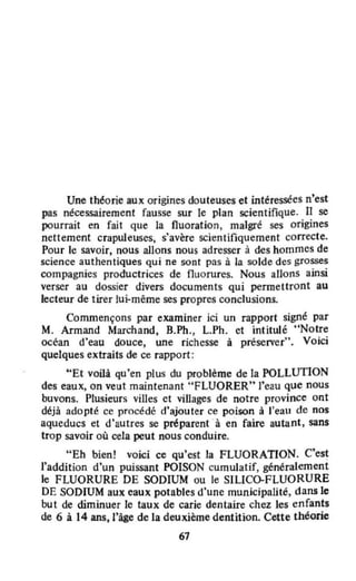 Une théorie aux origines douteuses et intéressées n'est
pas nécessairement fausse sur le plan scientifique. Il se
pourrait en fait que la fluoration, malgré ses origines
nettement crapuleuses, s'avère scientifiquement correcte.
Pour le savoir, nous aJlons nous adresser à des hommes de
science authentiques qui ne sont pas à la solde des grosses
compagnies productrices de fluorures. Nous allons ainsi
verser au dossier divers documents qui permettront au
lecteur de tirer lui-même ses propres conclusions.
Commençons par examiner ici un rapport signé par
M. Armand Marchand, B.Ph., L.Ph. et intitulé "Notre
océan d'eau douce, une richesse à préserver". Voici
quelques extraits de ce rapport:
UEt voilà qu'en plus du problème de la POLLUTION
des eaux, on veut maintenant "FLUORER" J'eau que nous
buvons. Plusieurs villes et villages de notre province ont
déjà adopté ce procédé d'ajouter ce poison à l'eau de nos
aqueducs et d'autres se préparent 'à en faire autant, sans
trop savoir où cela peut nous conduire.
"Eh bien! voici ce qu'est la FLUORATION. C'es~
l'addition d'un puissant POISON cumulatif, généralement
le FLUORURE DE SODIUM ou le SILICO-FLUORURE
DE SODIUM aux eaux potables d'une municipalité, dans le
but de diminuer le taux de carie dentaire chez les enfants
de 6 à 14 ans, l'âge de la deuxième dentition. Cette théorie
67
 