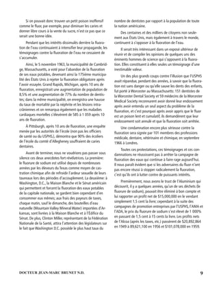 9DOCTEUR JEAN-MARC BRUNET N.D.
Si on pouvait donc trouver un petit poison inoffensif
comme le ﬂuor, par exemple, pour diminuer les caries et
donner libre cours à la vente du sucre, n’est ce pas que ce
serait une bonne idée.
Pendant que les intérêts dissimulés derrière la ﬂuora-
tion de l’eau continuaient à intensiﬁer leur propagande, les
témoignages contre la ﬂuoration de l’eau ne cessaient de
s’accumuler.
Ainsi, le 5 novembre 1963, la municipalité de Cambrid-
ge, Massachusetts, a voté pour l’abandon de la ﬂuoration
de ses eaux potables, devenant ainsi la 175ième municipa-
lité des États Unis à rejeter la ﬂuoration obligatoire après
l’avoir essayée. Grand Rapids, Michigan, après 10 ans de
ﬂuoration, enregistrait une augmentation de population de
8,5% et une augmentation de 77% du nombre de dentis-
tes; dans la même municipalité, on enregistra une hausse
du taux de mortalité par la néphrite et les lésions intra-
crâniennes et on remarqua également que les maladies
cardiaques mortelles s’élevèrent de 585 à 1 059 après 10
ans de ﬂuoration.
À Pittsburgh, après 10 ans de ﬂuoration, une enquête
menée par les autorités de l’école (non pas les ofﬁciers
de santé ou du USPHS.), démontra que 90% des écoliers
de l’école du comté d’Allegheney souffraient de caries
dentaires.
Avant de terminer, nous ne voudrions pas passer sous
silence ces deux anecdotes fort révélatrices. La première:
le ﬂuorure de sodium est utilisé depuis de nombreuses
années par les éleveurs du Texas comme moyen de cas-
tration chimique aﬁn de refroidir l’ardeur sexuelle de leurs
taureaux lors des périodes d’accouplement. La deuxième: à
Washington, D.C., la Maison Blanche et le Sénat américain
qui permettent et forcent la ﬂuoration des eaux potables
de la capitale nationale, se gardent bien cependant d’en
consommer eux mêmes; aux frais des payeurs de taxes,
chaque matin, sauf le dimanche, des bouteilles d’eau
naturelle (Mountain Valley Mineral Water) importées d’Ar-
kansas, sont livrées à la Maison Blanche et à l’Édiﬁce du
Sénat. De plus, Clinton Miller, représentant de la Fédération
Nationale de la Santé, attira l’attention des législateurs sur
le fait que Washington D.C. possède le plus haut taux du
nombre de dentistes par rapport à la population de toute
la nation américaine.
Des centaines et des milliers de citoyens non seule-
ment aux États Unis, mais également à travers le monde,
continuent à s’opposer à la ﬂuoration de l’eau.
Il serait très intéressant dans un exposé ultérieur de
réunir et de compiler les opinions de quelques uns des
éminents hommes de science qui s’opposent à la ﬂuora-
tion. Elles constituent à elles seules un témoignage d’une
inestimable valeur.
Un des plus grands coups contre l’illusion que l’USPHS
avait répandue, pendant des années, à savoir que la ﬂuora-
tion est sans danger ou qu’elle sauve les dents des enfants,
fut porté à Worcester au Massachusetts: 151 dentistes de
la Worcester Dental Society et 59 médecins de la Worcester
Medical Society reconnurent avoir donné leur endossement
après avoir entendu un seul aspect du problème de la
ﬂuoration, et c’est pourquoi après avoir appris que le ﬂuor
est un poison lent et cumulatif, ils demandèrent que leur
endossement soit annulé et que la ﬂuoration soit arrêtée.
Une condamnation encore plus sérieuse contre la
ﬂuoration sera signée par 101 membres des professions
médicale, dentaire, vétérinaire et chimique, en septembre
1966 à Londres.
Toutes ces protestations, ces témoignages et ces con-
damnations ne réussissent pas à arrêter la campagne de
ﬂuoration des eaux qui continue à faire rage aujourd’hui.
Il nous paraît évident que si les adversaires du ﬂuor n’ont
pas encore réussi à stopper radicalement la ﬂuoration,
c’est qu’ils ont à lutter contre de puissants intérêts.
Premièrement, nous avons le trust de l’Aluminium qui
découvrit, il y a quelques années, qu’un de ses déchets (le
ﬂuorure de sodium), pouvait être éliminé à bon compte et
lui rapporter un proﬁt net de $15,000,000 en le vendant
simplement 1,5 cent la livre; cependant à la suite des
campagnes de promotion entreprises par l’USPHS, l’AMA et
l’ADA, le prix du ﬂuorure de sodium s’est élevé de 1 000%
en passant de 1,5 cent à 15 cents la livre. Les proﬁts nets
de l’Alcoa (après les taxes, etc.) passèrent de $20,892,864
en 1949 à 89,621,100 en 1956 et $101,078,000 en 1959.
 