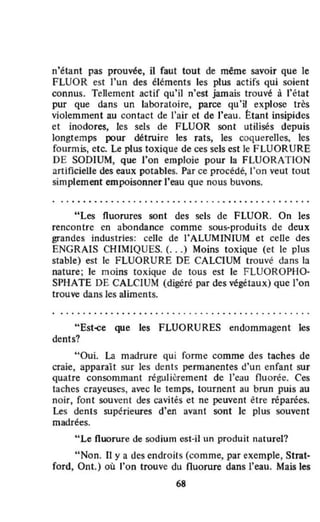 n'étant pas prouvée. il faut tout de même savoir que le
FLUOR est l'un des éléments les plus actifs qui soient
connus. Tellement actif qu'il n'est jamais trouvé à l'état
pur que dans un laboratoire, parce qu'il explose très
violemment au contact de l'air et de J'eau. Étant insipides
et inodores, les sels de FLUOR sont utilisés depuis
longtemps pJur détruire les rats, les coquerelles. les
fourmis, etc. Le plus toxique de ces sels est Je FLUORURE
DE SODIUM, que l'on emploie pour la FLUORATION
artificielle des eaux potables. Par ce procédé. l'on veut tout
simplement empoisonner l'eau que nous buvons.
• •• ••••••• • •••• • • • • • • • • • • • • • • • • • • • • • • • • • • • • • • •
"Les fluorures sont des sels de FLUOR. On les
rencontre en abondance comme sous-produits de deux
grandes industries: celle de l'ALUMINIUM et celle des
ENGRAIS CHIMIQUES. (...) Moins toxique (et le plus
stable) est le FLUORURE DE CALCIUM trouvé dans la
nature; le moins toxique de tous est le FlUOROPHû-
SPHATE DE CALCIUM (digéré par des végétaux) que l'on
trouve dans les aJiments.
• • • • • • • • • • • • • • • • • • • • • • • • • • • • • • • • • • • • • • • • • • • • • •
"Est~e que les FLUORURES endommagent les
dents?
"Oui. La madrure qui forme comme des taches de
craie, apparaît sur les dents permanentes d'un enfant sur
quatre consommant régulièrement de l'eau fluorée. Ces
taches crayeuses, avec le temps, tournent au brun puis au
noir, font souvent des cavités et ne peuvent ëtre réparées.
Les dents supérieures d'en avant sont le plus souvent
madrées.
"Le fluorure de sodium est-il un produit naturel?
"Non. Il y a des endroits (comme, par exemple, Strat·
fard, Ont.) où l'on trouve du fluorure dans l'eau. Mais les
68
 
