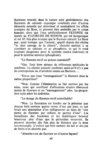 fluorures trouvés dans la nature sont généralement des
fluorures de calcium organique combinés avec d'autres
éléments naturels qui absorbent et neutralisent les effets
toxiques du fluor, et peuvent être assimilés par le corps
humain; alors que l'eau artificiellement FLUORÉE est
traitée au FLUORURE DE SODIUM, qui est inorganique
et est 85 fois plus toxique que le fluorure naturel. Le fluor
pur, aussi toxique que l'arsenic, appelé depuis des siècles
"le chat sauvage de la chimie", cherche surtout à se
combiner au calcium et au phosphon::, co;: qui le rend
toujours dangereux pour le système osseux (calcium) et
pour le système nerveux (phosphore).
"Le fluorure est-il un poison cumulatif?
"Oui. Tout livre sérieux de références médicales le
confinne. La chimie avancée confinne aussi qu'il n'y a pas
de contrepoison ou d'antidote connu au fluorure...
"Est-ce que tous "emmagasinent" le fluorure dans la
même proportion?
"Non. Comme l'élimination se fait surtout par les
reins, ceux qui souffrent d'affcctîons rénales éliminent
moins de fluorure et en "emmagasinent" plus. La propor-
tion varie selon les individus.
"Le dosage du fluorure est·iI contrôlable?
"Non. La fluoration est fondée sur la prémisse que
chacun boit environ quatre verres d'eau par jour, ce qui
ferait une absorption d'un mîlligramme au taux de "une
partie de fluorure par million de parties d'eau". les
travailleurs des fonderies et les diabétiques boivent
beaucoup plus d'eau que la prétendue moyenne. Ils
peuvent absorber dix fois plus de fluorure que ta dose
recommandée. l'enfant qui boit surtout du lait et des jus
de fruits n'en absorbe pas.
"Absorbe-t-on du fluorure en d'autres façons?
69
 