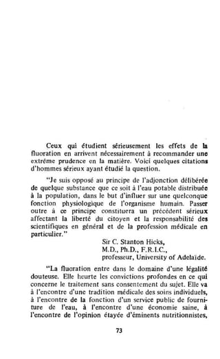 Çeux qui étudient sérieusement les effets de la
fluoration en arrivent nécessairement à recommander une
extrême prudence en la matière. Voici quelques citations
d'hommes sérieux ayant étudié la question.
"Je suis opposé au principe de l'adjonction délibérée
de quelque substance que ce soit à l'eau potable distribuée
à la population, dans le but d'înnuer sur une quelconque
fonction physiologique de l'organisme humain. Passer
outre à ce principe constituera un précédent sérieux
affectant la liberté du citoyen et la responsabilité des
scientifiques en général et de la profession médicale en
particulier...
Sir C. Stanton Hicks,
M.D., Ph.D., F.R.I.C.,
professeur, University of Adelaïde.
"La fluoration entre dans le domaine d'une légalité
douteuse. Elle heurte les convictions profondes en ce qui
concerne le traitement sans consenlement du sujet. Elle va
à l'encontre d'une tradition médicale des soins individuels,
à l'encontre de la fonction d'un service public de fourni-
ture de l'eau, à ('encontre d'une économie saine, à
l'encontre de l'opinion étayée d'éminents nutritionnistes,
73
 