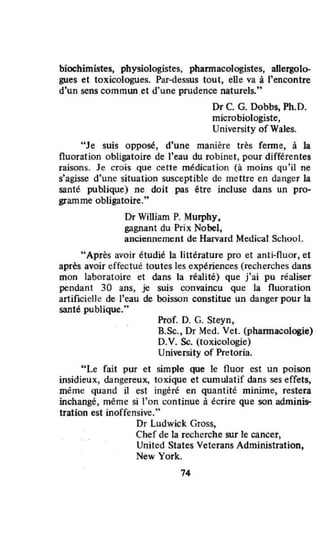 biochimistes, physiologistes, phannacologistes, aUergolo-
gues et toxicologues. Par-dessus tout, elle va à l'encontre
d'un sens commun et d'une prudence naturels,"
Dr C. G. Dobbs, Ph.D.
microbiologiste,
University of Wales.
"Je suis opposé, d'une manière très ferme, à la
fluoration obligatoire de l'eau du robinet, pour différentes
raisons. Je crois que cette médication (à moins qu'il ne
s'agisse d'une situation susceptible de mettre en danger la
santé publique) ne doit pas être incluse dans un pro-
gramme obligatoire."
Dr William P. Murphy.
gagnant du Prix Nobel,
anciennement de Harvard Medical School.
"Après avoir étudié la littérature pro et anti-fluor, et
après avoir effectuê toutes les expériences (recherches dans
mon laboratoire et dans la réalité) que j'ai pu réaliser
pendant 30 ans, je suis convaincu que la fluoration
artificielle de l'eau de boisson constitue un danger pour la
santé publique,"
Prof. D. G. Steyn,
8.Sc., Dr Med. Vet. (phannacologie)
D.V. Sc. (toxicologie)
University of Pretoria.
"Le fait pur et simple que le fluor est un poison
insidieux, dangereux, toxique et cumulatif dans ses effets,
même quand il est ingêré en quantité minime, restera
inchangé, même si l'on continue à écrire que son adminis-
tration est inoffensive,"
Dr Ludwick Gross,
Chef de la recherche sur le cancer,
United States Veterans Admjnistration,
New York.
74
 