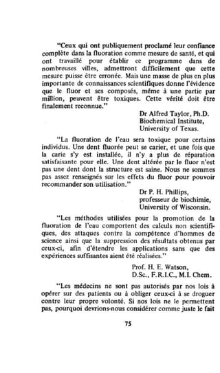 "Ceux qui ont publiquement proclam~ leur confiance
complète dans la fluorat ion comme mesure de santé, et qui
ont travaillé pour établir ce programme dans de
nombreuses villes, admettront difficilement que cette
mesure puisse être crron~e. Mais une masse de plus en plus
importante de connaissances scientifiques donne l'évidence
que le fluor et ses composés, même à une partie par
million, peuvent être toxiques. Cette vérité doit être
rmalement reconnue:'
Dr Alfred Taylor, Ph.D.
Biochemicallnstilute.
University of Texas.
" La fluoration de l'eau sera toxique pour certains
individus. Une dent fluorée peut se carier, et une fois que
la carie s'y est installée, il n'y a plus de réparation
satisfaisante pour eUe. Une dent altérée par le fluor n'est
pas une dent dont la structure est saine. Nous ne sommes
pas assez renseignés sur les effets du fluor pour pouvoir
recommander son utilisation,"
Dr P. H. PhiUips,
professeur de biochimie,
University of Wisconsin.
"Les méthodes utilisées pour la promotion de la
fluoration de l'eau comportent des calculs non scientifI;-
ques, des attaques contre la compétence d'hommes de
science ainsi que la suppression des résultats obtenus par
ceux~i, afin d'étendre les applications sans que des
expériences suffisantes aient été réalisées."
Prof. H. E. Watson,
D.5<:., F.R.I.e., M.I. Chem.
"Les médecins ne sont pas autorisés par nos lois i
opérer sur des patients ou à obliger ceux-ci à se droguer
contre leur propre volontê. Si nos lois ne le permettent
pas, pourquoi devrions-nous considérer comme juste le fait
75
 