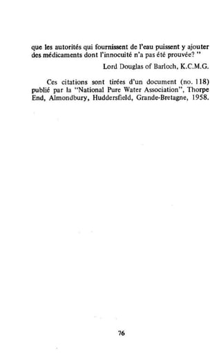 Que les autorités Qui fournissent de l'eau puissent y ajouter
des médicaments dont )'innocwté n'a pas été prouvée? "
Lord Douglas of Barloch, K.C.M.G.
Ces citations sont tirées d'un document (no. 118)
publié par la "National Pure Water Association", Thorpe
End, Almondbury, Huddersfield, Grande-Bretagne, 1958.
76
 