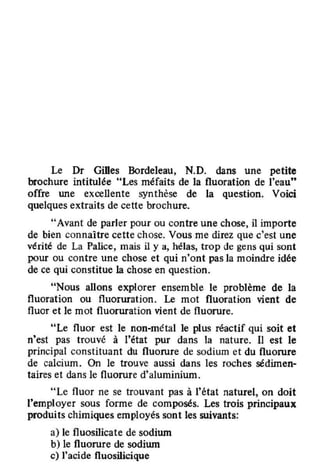 Le Dr GiDes Bordeleau, N.D. dans une petite
brochure intitulée "Les méfaits de la fluoration de l'eau"
offre une excellente synthèse de la question. Voici
quelques extraits de cette brochure.
'"Avant de parler pour ou contre une chose, il importe
de bien connaître cette chose. Vous me direz que c'est une
vérité de La Palice, mais il y a, hélas, trop de gens qui sont
pour ou contre une chose et qui n'ont pas la moindre idée
de ce qui constitue la chose en question.
"Nous allons explorer ensemble le problème de la
fluoration ou fluoruration. Le mot fluoration vient de
fluor et le mot fluoruration vient de fluorure.
"Le fluor est le non-métal le plus réactif qui soit et
n'est pas trouvé à l'état pur dans la nature. 11 est le
principal constituant du fluorure de sodium et du fluorure
de calcium. On le trouve aussi dans les roches sédimen-
taires et dans le fluorure d'aluminium.
"Le fluor ne se trouvant pas à l'état naturel, on doit
l'employer sous forme de composés. Les trois principaux
produits chimiques employés sont les suivants:
al le fluosilicate de sodium
b1le fluorure de sodium
c) l'acide fluosilicique
 