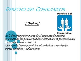 DERECHO DEL CONSUMIDOR

                 ¿Qué es?

 Es la denominación que se da al conjunto de normas
emanadas de los poderes públicos destinada a la protección del
consumidor o usuario en el
mercado de bienes y servicios, otorgándole y regulando
ciertos derechos y obligaciones.
 