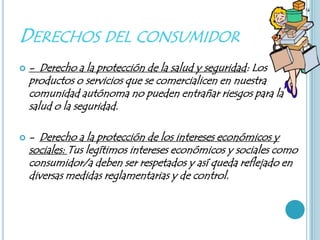 DERECHOS DEL CONSUMIDOR
   - Derecho a la protección de la salud y seguridad: Los
    productos o servicios que se comercialicen en nuestra
    comunidad autónoma no pueden entrañar riesgos para la
    salud o la seguridad.

   - Derecho a la protección de los intereses económicos y
    sociales: Tus legítimos intereses económicos y sociales como
    consumidor/a deben ser respetados y así queda reflejado en
    diversas medidas reglamentarias y de control.
 