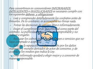 Para convertirnos en consumidores INFORMADOS,
INTELIGENTES e INVOLUCRADOS es necesario cumplir con
los siguientes deberes y obligaciones:
 - Leer y comprender detalladamente los contratos antes de
firmarlos. De lo contrario, es aconsejable no firmar nada.
 - Tomar las decisiones de compra libre e informadamente.
 - Exigir el cumplimiento de la publicidad como parte del
contrato. La publicidad deber ser veraz, comprobable y no
inducir a engaño.
 - Rechazar los cobros indebidos por bienes o servicios que no
haya comprado o aceptado.
 - Solicitar la reparación o indemnización por los daños
materiales y morales derivados de actos de consumo, y de
acuerdo a los medios que indica la Ley.
 - Estar informado ayudará a elegir mejor y a consumir de
manera responsable.
 